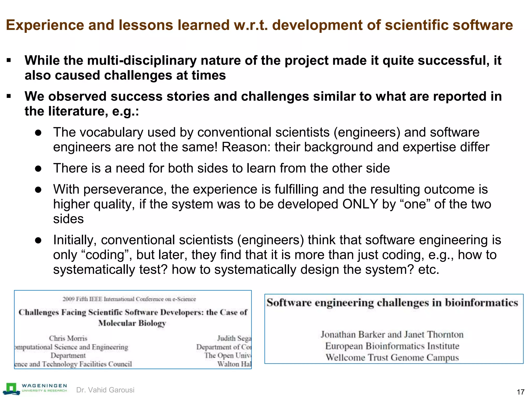 17Dr. Vahid Garousi
Experience and lessons learned w.r.t. development of scientific software
 While the multi-disciplinary nature of the project made it quite successful, it
also caused challenges at times
 We observed success stories and challenges similar to what are reported in
the literature, e.g.:
 The vocabulary used by conventional scientists (engineers) and software
engineers are not the same! Reason: their background and expertise differ
 There is a need for both sides to learn from the other side
 With perseverance, the experience is fulfilling and the resulting outcome is
higher quality, if the system was to be developed ONLY by “one” of the two
sides
 Initially, conventional scientists (engineers) think that software engineering is
only “coding”, but later, they find that it is more than just coding, e.g., how to
systematically test? how to systematically design the system? etc.
 