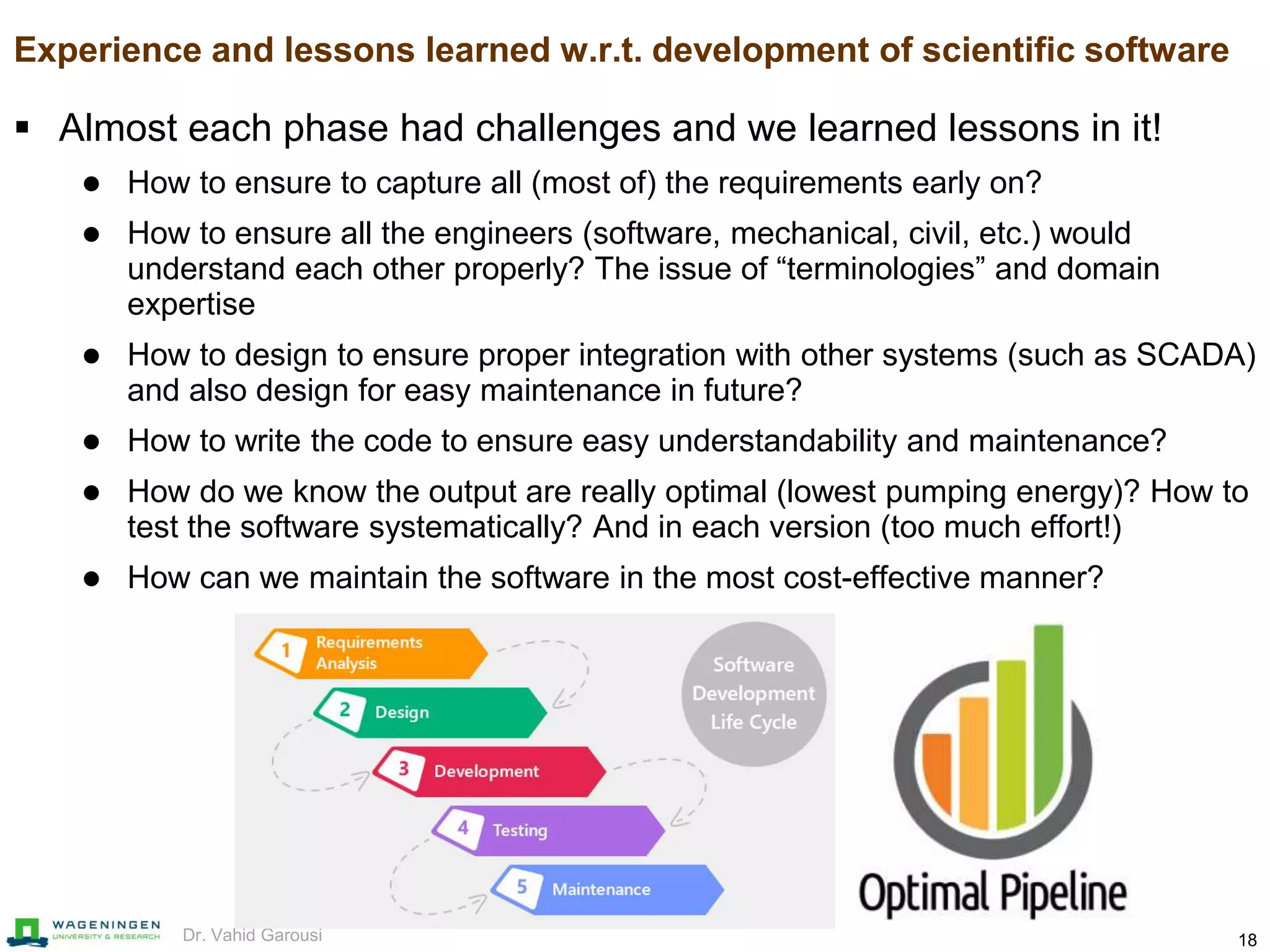 18Dr. Vahid Garousi
Experience and lessons learned w.r.t. development of scientific software
 Almost each phase had challenges and we learned lessons in it!
 How to ensure to capture all (most of) the requirements early on?
 How to ensure all the engineers (software, mechanical, civil, etc.) would
understand each other properly? The issue of “terminologies” and domain
expertise
 How to design to ensure proper integration with other systems (such as SCADA)
and also design for easy maintenance in future?
 How to write the code to ensure easy understandability and maintenance?
 How do we know the output are really optimal (lowest pumping energy)? How to
test the software systematically? And in each version (too much effort!)
 How can we maintain the software in the most cost-effective manner?
 