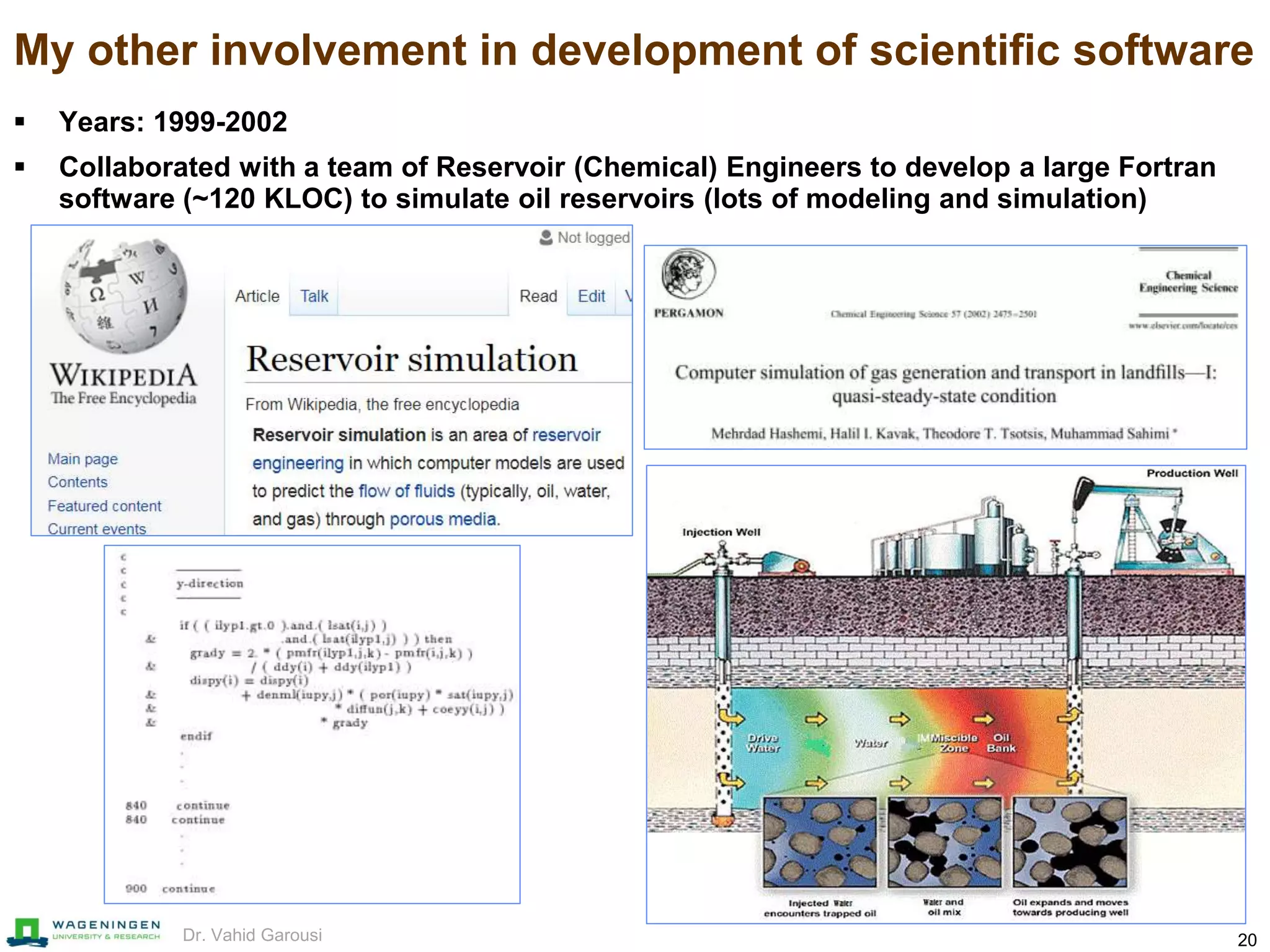 20Dr. Vahid Garousi
My other involvement in development of scientific software
 Years: 1999-2002
 Collaborated with a team of Reservoir (Chemical) Engineers to develop a large Fortran
software (~120 KLOC) to simulate oil reservoirs (lots of modeling and simulation)
 