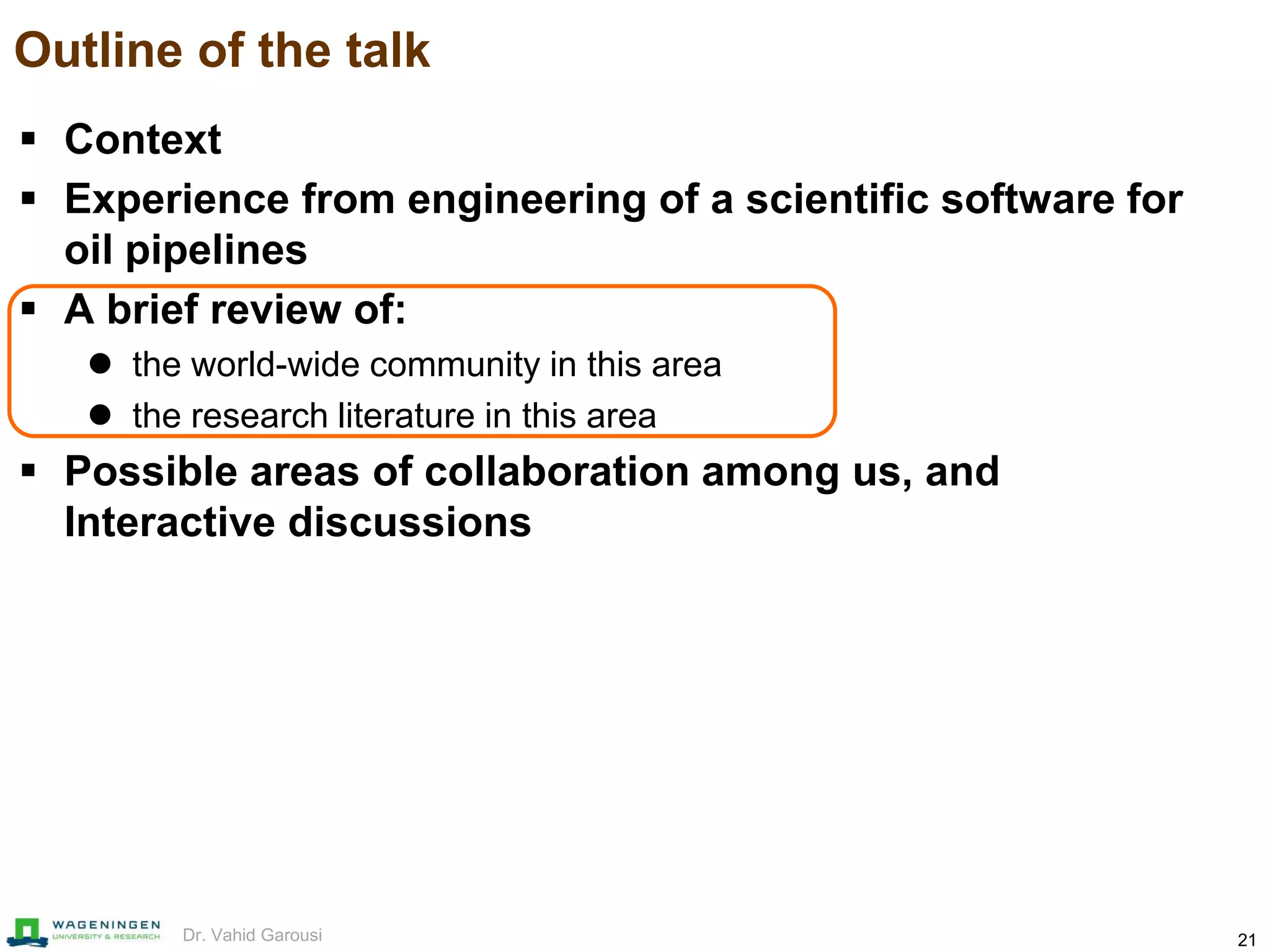 21Dr. Vahid Garousi
Outline of the talk
 Context
 Experience from engineering of a scientific software for
oil pipelines
 A brief review of:
 the world-wide community in this area
 the research literature in this area
 Possible areas of collaboration among us, and
Interactive discussions
 