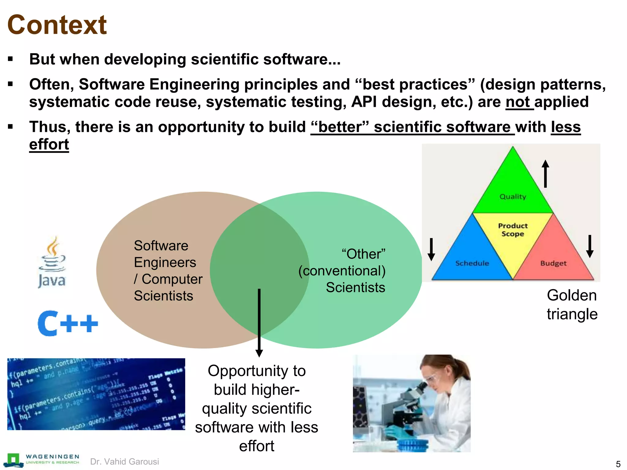5Dr. Vahid Garousi
Context
 But when developing scientific software...
 Often, Software Engineering principles and “best practices” (design patterns,
systematic code reuse, systematic testing, API design, etc.) are not applied
 Thus, there is an opportunity to build “better” scientific software with less
effort
Software
Engineers
/ Computer
Scientists
“Other”
(conventional)
Scientists
Opportunity to
build higher-
quality scientific
software with less
effort
Golden
triangle
 