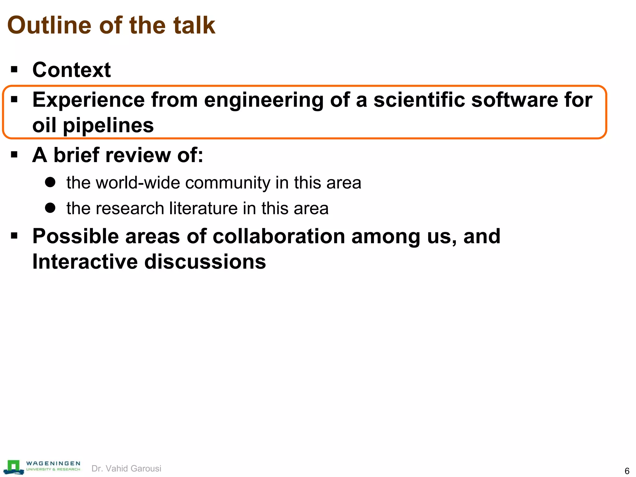 6Dr. Vahid Garousi
Outline of the talk
 Context
 Experience from engineering of a scientific software for
oil pipelines
 A brief review of:
 the world-wide community in this area
 the research literature in this area
 Possible areas of collaboration among us, and
Interactive discussions
 