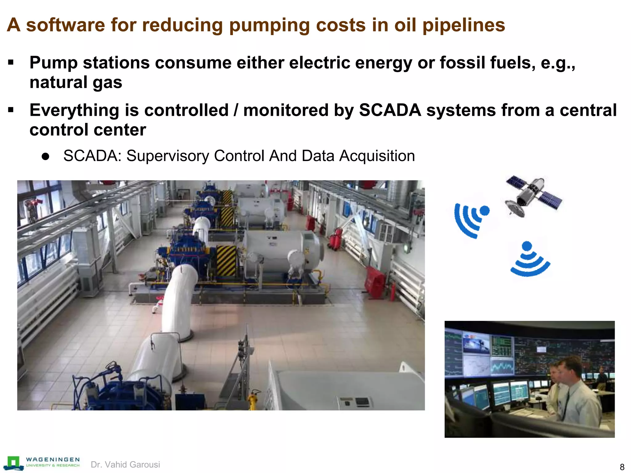 8Dr. Vahid Garousi
A software for reducing pumping costs in oil pipelines
 Pump stations consume either electric energy or fossil fuels, e.g.,
natural gas
 Everything is controlled / monitored by SCADA systems from a central
control center
 SCADA: Supervisory Control And Data Acquisition
 