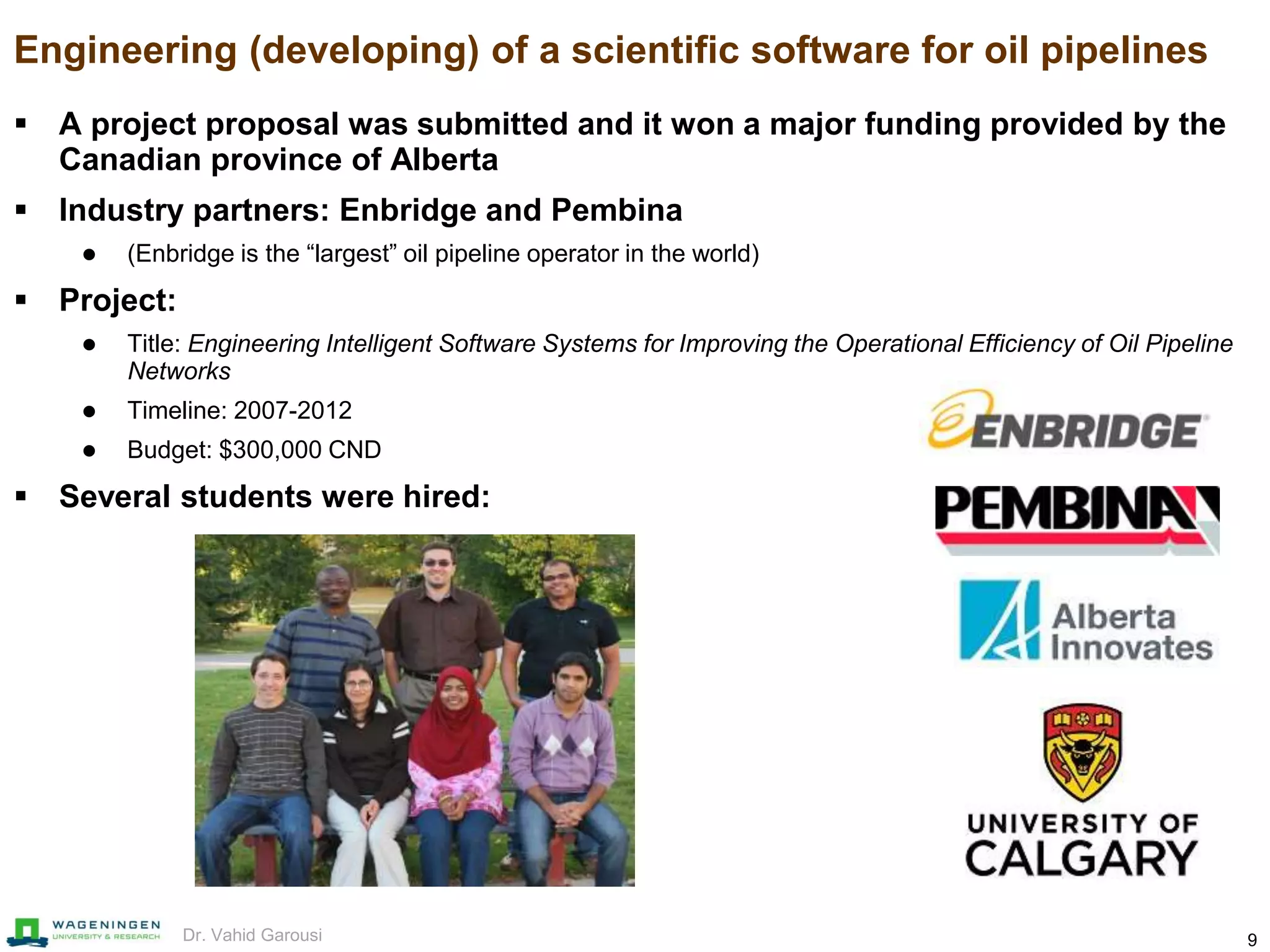 9Dr. Vahid Garousi
Engineering (developing) of a scientific software for oil pipelines
 A project proposal was submitted and it won a major funding provided by the
Canadian province of Alberta
 Industry partners: Enbridge and Pembina
 (Enbridge is the “largest” oil pipeline operator in the world)
 Project:
 Title: Engineering Intelligent Software Systems for Improving the Operational Efficiency of Oil Pipeline
Networks
 Timeline: 2007-2012
 Budget: $300,000 CND
 Several students were hired:
 