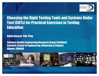 Choosing the Right Testing Tools and Systems Under
Test (SUTs) for Practical Exercises in Testing
Education
Vahid Garousi, PhD, PEng
Software Quality Engineering Research Group (SoftQual)
Schulich School of Engineering, University of Calgary
Alberta, CANADA
 