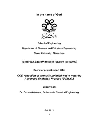 0
In the name of God
School of Engineering
Department of Chemical and Petroleum Engineering
Shiraz University, Shiraz, Iran
Vahidreza Bitarafhaghighi (Student ID: 863049)
Bachelor project report title:
COD reduction of aromatic polluted waste water by
Advanced Oxidation Process (UV/H2O2)
Supervisor:
Dr. Darioush Mowla, Professor in Chemical Engineering
Fall 2011
 