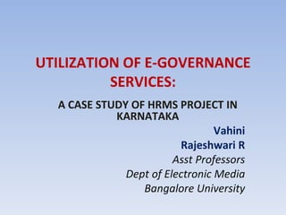UTILIZATION OF E-GOVERNANCE SERVICES: A CASE STUDY OF HRMS PROJECT IN KARNATAKA Vahini Rajeshwari R Asst Professors Dept of Electronic Media Bangalore University 