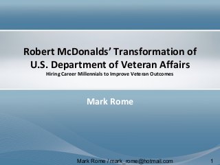 Mark Rome / mark_rome@hotmail.com 1
Robert McDonalds’ Transformation of
U.S. Department of Veteran Affairs
Hiring Career Millennials to Improve Veteran Outcomes
Mark Rome
 