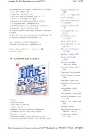 Armazém Do Som: Resultados da pesquisa HITS                                           Page 10 of 29



 9. Human Machine Feat. Sweety I Vs. Vibration Inc. - O Lord 3:55   Satyricon - The Age of Nero
 10. Sym - Rok That Body 3:58                                         2008
 11. Masterbeat - One More Try 3:53                                 Sandra - The Long Play 1985
 12. Kim Leoni - Medicine (topmodelz Radio Edit) 3:37
                                                                    Creed - Weathered
 13. Millenium - Time (fat Bass Edit) 3:32
 14. Katiana - Into The Groove (greg B Remix Edit) 3:37             Enya - Romantic Years - The
 15. Dj Kajjin Feat. Mimi - Take My Hand 3:59                         Very Best Of
 16. David Vendetta Pres. Caf Latino Project - Alicante 3:37        Dr. Hook - Live In The U.K.
 17. Styleshaker - Remember The Time 3:42                             1981
 18. Capitain Hollywood - More & More (belmond & Parker Radio       Compact Disc Club - Radio
 Edit) 3:56                                                           Secrets
 19. Kaye Styles Feat. Romina Johnson - Lady movin To Fast 3:08
                                                                    The Best Sixties Summer
 20. Victor Ark - Messenger (starknights Edit) 3:31
                                                                      Party... Ever

                                                                    Kansas - Best of Kansas
 http://rapidshare.com/files/158166068/VA-
 Boombastic_Dance_Hits_Vol_2-2008-BFHMP3.rar                        Compact Disc Club - All That
                                                                      Jazzy Love
 P OSTA DO P OR ZI MMER ÀS 16 : 05   0 COME NTÁ RIO S               D12 - Return Of The Dozen
 MA RCADO RES: DAN CE                                                 Vol.1 2008
                                                                    Kampfar - Heimgang 2008

                                                                    Coldplay - The Best Of
 VA - Dance Hits 2008 Volume 2                                        Coldplay

                                                                    VA - James Bond 2008
                                                                      ( Quantum of Solace )

                                                                    Chris Rea - The Very Best Of
                                                                      2008

                                                                    Grace Jones - Hurricane 2008
                                                                    Caina - Temporary Antennae
                                                                      2008
                                                                    Billy Ocean - Greatest Hits
                                                                    Laura Pausini - Greatest Hits
                                                                      2003
                                                                    George Michael - Lady &
                                                                      Gentleman

                                                                    Born From Pain - Survival 2008

                                                                    Bloc Party - A weekend In The
                                                                      City 2007
 Tracklist:
                                                                    Beyoncé - I am... Sasha Fierce
 1. eric prydz - pjanoo
                                                                      2008
 2. robert abigail - mojito song
 3. rihanna - disturbia                                             A Motown Christmas
 4. lady gaga - just dance (glam as you mix by guene)               VA - The Best Choral Album in
 5. laurent wolf feat eric carter - wash my world                     the World...Ever! 2C...
 6. kate ryan - i surrender                                         The Best Sixties Summer
 7. freemasons feat kathrine ellis - when you touch me                Party... Ever
 8. axwell bob sinclar feat ron carroll - what a wonderful world




http://armazemdosom.blogspot.com/search?q=HITS&updated-max=2008-11-14T16%3... 28/8/2010
 