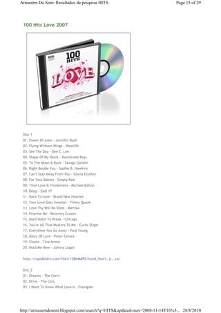 Armazém Do Som: Resultados da pesquisa HITS                                Page 15 of 29




 100 Hits Love 2007




 Disc 1
 01. Power Of Love - Jennifer Rush
 02. Flying Without Wings - Westlife
 03. See The Day - Dee C. Lee
 04. Shape Of My Heart - Backstreet Boys
 05. To The Moon & Back - Savage Garden
 06. Right Beside You - Sophie B. Hawkins
 07. Can't Stay Away From You - Gloria Estefan
 08. For Your Babies - Simply Red
 09. Time Love & Tenderness - Michael Bolton
 10. Deep - East 17
 11. Back To Love - Brand New Heavies
 12. Your Love Gets Sweeter - Finley Quaye
 13. Love Thy Will Be Done - Martika
 14. Promise Me - Beverley Craven
 15. Hard Habit To Break - Chicago
 16. You're All That Matters To Me - Curtis Stiger
 17. Everytime You Go Away - Paul Young
 18. Glory Of Love - Peter Cetera
 19. Chains - Tina Arena
 20. Hold Me Now - Johnny Logan


 http://rapidshare.com/files/158646892/hund_htsd1..ji...rar


 Disc 2
 01. Dreams - The Corrs
 02. Drive - The Cars
 03. I Want To Know What Love Is - Foreigner




http://armazemdosom.blogspot.com/search?q=HITS&updated-max=2008-11-14T16%3... 28/8/2010
 