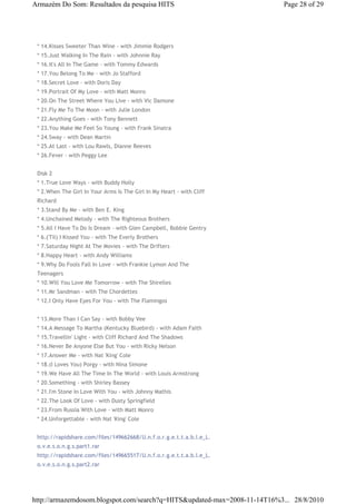 Armazém Do Som: Resultados da pesquisa HITS                                Page 28 of 29




 * 14.Kisses Sweeter Than Wine - with Jimmie Rodgers
 * 15.Just Walking In The Rain - with Johnnie Ray
 * 16.It's All In The Game - with Tommy Edwards
 * 17.You Belong To Me - with Jo Stafford
 * 18.Secret Love - with Doris Day
 * 19.Portrait Of My Love - with Matt Monro
 * 20.On The Street Where You Live - with Vic Damone
 * 21.Fly Me To The Moon - with Julie London
 * 22.Anything Goes - with Tony Bennett
 * 23.You Make Me Feel So Young - with Frank Sinatra
 * 24.Sway - with Dean Martin
 * 25.At Last - with Lou Rawls, Dianne Reeves
 * 26.Fever - with Peggy Lee


 Disk 2
 * 1.True Love Ways - with Buddy Holly
 * 2.When The Girl In Your Arms Is The Girl In My Heart - with Cliff
 Richard
 * 3.Stand By Me - with Ben E. King
 * 4.Unchained Melody - with The Righteous Brothers
 * 5.All I Have To Do Is Dream - with Glen Campbell, Bobbie Gentry
 * 6.('Til) I Kissed You - with The Everly Brothers
 * 7.Saturday Night At The Movies - with The Drifters
 * 8.Happy Heart - with Andy Williams
 * 9.Why Do Fools Fall In Love - with Frankie Lymon And The
 Teenagers
 * 10.Will You Love Me Tomorrow - with The Shirelles
 * 11.Mr Sandman - with The Chordettes
 * 12.I Only Have Eyes For You - with The Flamingos


 * 13.More Than I Can Say - with Bobby Vee
 * 14.A Message To Martha (Kentucky Bluebird) - with Adam Faith
 * 15.Travellin' Light - with Cliff Richard And The Shadows
 * 16.Never Be Anyone Else But You - with Ricky Nelson
 * 17.Answer Me - with Nat 'King' Cole
 * 18.(I Loves You) Porgy - with Nina Simone
 * 19.We Have All The Time In The World - with Louis Armstrong
 * 20.Something - with Shirley Bassey
 * 21.I'm Stone In Love With You - with Johnny Mathis
 * 22.The Look Of Love - with Dusty Springfield
 * 23.From Russia With Love - with Matt Monro
 * 24.Unforgettable - with Nat 'King' Cole


 http://rapidshare.com/files/149662668/U.n.f.o.r.g.e.t.t.a.b.l.e_L.
 o.v.e.s.o.n.g.s.part1.rar
 http://rapidshare.com/files/149665517/U.n.f.o.r.g.e.t.t.a.b.l.e_L.
 o.v.e.s.o.n.g.s.part2.rar




http://armazemdosom.blogspot.com/search?q=HITS&updated-max=2008-11-14T16%3... 28/8/2010
 