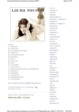 Armazém Do Som: Resultados da pesquisa HITS                                      Page 5 of 29



                                                          Forro (3)
                                                          Francesa (4)
                                                          Funk (18)
                                                          Gospel (6)
                                                          Happy Hardcore (1)
                                                          Hard House // Jumpstyle (2)
                                                          Hardstyle (1)
                                                          Hardstyle // Jumpstyle (1)
                                                          Hip Hop (38)
                                                          Hip Hope (25)
                                                          House (17)
                                                          Indefinida (1)
                                                          Infantil (3)
                                                          Instrumental (28)
                                                          Italiana (13)
                                                          Jazz (20)
                                                          Jumpstyle (4)
 Tracklist:
                                                          Lo-Fi // House (2)
 01 - I Need Love
                                                          Lounge (22)
 02 - If That's Love
                                                          Marchinhas (3)
 03 - Love Comes From The Inside
 04 - Without You                                         Metal (122)
 05 - E ritorno da te favorite                            MPB (64)
 06 -La Solitudine                                        Natalina (5)
 07 - Non c'e                                             New Age (17)
 08 - Strani amori                                        Opera (1)
 09 - Gente                                               Outros (8)
 10 - Incancellabile
                                                          p (1)
 11 - Le cose che vivi
                                                          Pagode (21)
 12 - Seamisai (Sei Que Me Amavas) - with Gilberto Gil
                                                          Pop (696)
 13 - Ascolta Di Te
                                                          Pop Rock (282)
 14 - Mi Resquesta
 15 - In assenza di te                                    Portuguesa (2)

 16 - Un Emergenza d'amore                                Psychedelic (3)
 17 - Tra Te E Il Mare                                    Punk (1)
                                                          Punk Rock (38)
 http://rapidshare.com/files/110853013/LauraPausini.rar   r (2)
                                                          Rap (17)
 P OSTA DO P OR ZI MMER ÀS 16 : 09   0 COME NTÁ RIO S
                                                          Reggae (13)
 MA RCADO RES: ITA LIA NA
                                                          Rnb (25)
                                                          Rock (616)

 QUINTA-FEIRA, 6 DE NOVEMBRO DE 2008
                                                          Salsa (2)
                                                          Samba (30)
 WOW Hits 2009 - 2 CD Set
                                                          Sertaneja (39)
                                                          Soul (13)
                                                          Soundtrack (77)




http://armazemdosom.blogspot.com/search?q=HITS&updated-max=2008-11-14T16%3... 28/8/2010
 