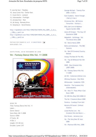 Armazém Do Som: Resultados da pesquisa HITS                                         Page 7 of 29



 9. Lose My Soul - TobyMac                                      George Michael - Twenty Five
 10. Jesus Loves You - Stellar Kart                               2006 ( 3 CDS )
 11. Count Me In - Leeland                                      East Clubbers - Never Enough
 12. Unbreakable - Fireflight                                     ( Merry X-mas )
 13. Already Over - Red
                                                                Christmas Hits - 80 Festive
 14. All Along - Remedy Drive
                                                                  Favourites - Various (...
 15. Sleeping In - Nevertheless
                                                                Billy Joel Live At Madison
                                                                  Square Garden 2006
 http://rapidshare.com/files/159521563/WOW_Hits_2009__2_cd_s_
 __128k_s_.part1.rar                                            Aeons Of Eclipse - The Hour Of
 http://rapidshare.com/files/159521849/WOW_Hits_2009__2_cd_s_     Desolation 2008
 __128k_s_.part2.rar                                            Megadeth - Anthology - Set
                                                                  The World Afire 2008
 P OSTA DO P OR ZI MMER ÀS 16 : 01   0 COME NTÁ RIO S
                                                                VA - Dance Mania 2009
 MA RCADO RES: PO P
                                                                Belle and Sebastian - The BBC
                                                                  Sessions

 SEXTA-FEIRA, 28 DE NOVEMBRO DE 2008                            VA - Best Of Greatest Country
                                                                  Ballads
 VA - Fantasy Dance Hits Vol. 11 2008
                                                                Simply The Best Of The 90's
                                                                VA - Top 20 Billboard Nov 8th
                                                                  2008
                                                                WWE - Raw Greatest Hits
                                                                  (2007-2008)
                                                                VA - Fantasy Dance Hits Vol.
                                                                  11 2008
                                                                AC/DC - Collectors Edition Live
                                                                Whitney Houston - One Wish

                                                                Whitesnake - Snakebite 1978
                                                                Westlife - The Greatest Hits
                                                                  (Unbreakable)
                                                                VA - Now 71- Thats What I Call
                                                                  Music 2008
                                                                VA 100 Hits (Pop) 5CD 2008-C4
                                                                The No 1 Classical Album 2008

                                                                Pantera - Cowboys From Hell
 Artist: VA
 Title: Fantasy Dance Hits Vol. 11                              Ministry Of Sound - Chillout
 Label: -                                                         Classics
 Genre: Dance                                                   Lionel Richie Live - His
 Store Date: 08.11.2008                                            Greatest Hits And More ( ...
 Source: CDDA                                                   Dire Straits - Alchemy Live
 # Tracks: 40
                                                                VA - The Very Best Of Jazz
 # CDs: 2
                                                                  2008
 Lenght: 213:38 min
                                                                VA - Platinum 80's Hits, 2008
 Encoder: Lame 3.97




http://armazemdosom.blogspot.com/search?q=HITS&updated-max=2008-11-14T16%3... 28/8/2010
 