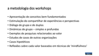 a metodologia dos workshops
• Apresentação de conceitos bem fundamentados
• Estimulação do compartilhar de experiências e perspectivas
• Diálogo de grupo e de duplas
• Dinâmicas de grupo – simples e profundas
• Exemplos de pesquisas relacionados ao valor
• Estudos de casos de outras organizações
• Casos hipotéticos
• Reflexões sobre cada valor baseadas em técnicas de ‘mindfullness’
 