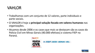 VAHLOR
• Trabalhamos com um conjunto de 12 valores, parte individuais e
parte sociais.
• O VAHLOR é hoje a principal solução focada em valores humanos nas
organizações.
• Atuamos desde 2006 e os cases que mais se destacam são os casos da
Polícia Civil em Minas Gerais (40.000 efetivos) e sistema FIEP no
Paraná.
 