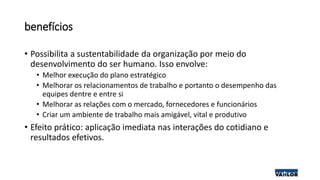 benefícios
• Possibilita a sustentabilidade da organização por meio do
desenvolvimento do ser humano. Isso envolve:
• Melhor execução do plano estratégico
• Melhorar os relacionamentos de trabalho e portanto o desempenho das
equipes dentre e entre si
• Melhorar as relações com o mercado, fornecedores e funcionários
• Criar um ambiente de trabalho mais amigável, vital e produtivo
• Efeito prático: aplicação imediata nas interações do cotidiano e
resultados efetivos.
 