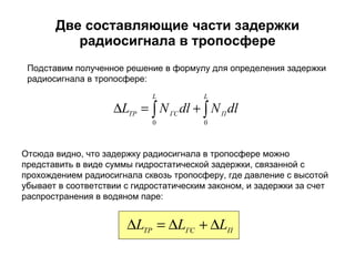 Две составляющие части задержки радиосигнала в тропосфере Отсюда видно, что задержку радиосигнала в тропосфере можно представить в виде суммы гидростатической задержки, связанной с прохождением радиосигнала сквозь тропосферу, где давление с высотой убывает в соответствии с гидростатическим законом, и задержки за счет распространения в водяном паре: Подставим полученное решение в формулу для определения задержки радиосигнала в тропосфере: 