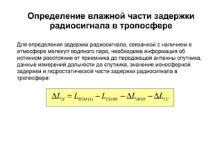 Определение влажной части задержки радиосигнала в тропосфере Для определения задержки радиосигнала, связанной с наличием в атмосфере молекул водяного пара, необходима информация об истинном расстоянии от приемника до передающей антенны спутника, данные измерений дальности до спутника, значение ионосферной задержки и гидростатической части задержки радиосигнала в тропосфере: 