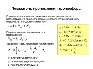 Показатель преломления тропосферы . Показатель преломления показывает во сколько раз скорость распространения радиоволн меньше скорости света и может быть представлен в виде двух слагаемых: Гидростатическая часть показателя преломления: «Влажная» часть показателя преломления: К 2 / Па 