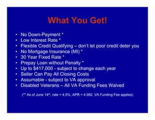 What You Get!
•   No Down-Payment *
•   Low Interest Rate *
•   Flexible Credit Qualifying – don’t let poor credit deter you
•   No Mortgage Insurance (MI) *
•   30 Year Fixed Rate *
•   Prepay Loan without Penalty *
•   Up to $417,000 - subject to change each year
•   Seller Can Pay All Closing Costs
•   Assumable - subject to VA approval
•   Disabled Veterans – All VA Funding Fees Waived
    (** As of June 14th, rate = 4.5%, APR = 4.992, VA Funding Fee applies)
 