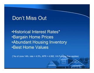 Don’t Miss Out

•Historical Interest Rates*
•Bargain Home Prices
•Abundant Housing Inventory
•Best Home Values
(*As of June 14th, rate = 4.5%, APR = 4.992, VA Funding Fee applies)
 