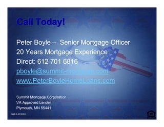 Call Today!

    Peter Boyle – Senior Mortgage Officer
    20 Years Mortgage Experience
    Direct: 612 701 6816
    pboyle@summit-mortgage.com
    www.PeterBoyleHomeLoans.com

    Summit Mortgage Corporation
    VA Approved Lender
    Plymouth, MN 55441
NMLS #218261
 
