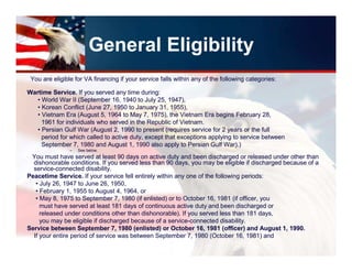 General Eligibility
 You are eligible for VA financing if your service falls within any of the following categories:

Wartime Service. If you served any time during:
   • World War II (September 16, 1940 to July 25, 1947),
   • Korean Conflict (June 27, 1950 to January 31, 1955),
   • Vietnam Era (August 5, 1964 to May 7, 1975), the Vietnam Era begins February 28,
     1961 for individuals who served in the Republic of Vietnam.
   • Persian Gulf War (August 2, 1990 to present (requires service for 2 years or the full
     period for which called to active duty, except that exceptions applying to service between
     September 7, 1980 and August 1, 1990 also apply to Persian Gulf War).)
                –   See below.
 You must have served at least 90 days on active duty and been discharged or released under other than
  dishonorable conditions. If you served less than 90 days, you may be eligible if discharged because of a
  service-connected disability.
Peacetime Service. If your service fell entirely within any one of the following periods:
   • July 26, 1947 to June 26, 1950,
   • February 1, 1955 to August 4, 1964, or
   • May 8, 1975 to September 7, 1980 (if enlisted) or to October 16, 1981 (if officer, you
     must have served at least 181 days of continuous active duty and been discharged or
     released under conditions other than dishonorable). If you served less than 181 days,
     you may be eligible if discharged because of a service-connected disability.
Service between September 7, 1980 (enlisted) or October 16, 1981 (officer) and August 1, 1990.
  If your entire period of service was between September 7, 1980 (October 16, 1981) and
 