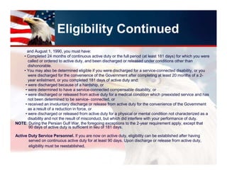 Eligibility Continued
     and August 1, 1990, you must have:
   • Completed 24 months of continuous active duty or the full period (at least 181 days) for which you were
      called or ordered to active duty, and been discharged or released under conditions other than
      dishonorable.
   • You may also be determined eligible if you were discharged for a service-connected disability, or you
      were discharged for the convenience of the Government after completing at least 20 months of a 2-
      year enlistment, or you completed 181 days of active duty and:
    • were discharged because of a hardship, or
    • were determined to have a service-connected compensable disability, or
    • were discharged or released from active duty for a medical condition which preexisted service and has
      not been determined to be service- connected, or
    • received an involuntary discharge or release from active duty for the convenience of the Government
      as a result of a reduction in force, or
    • were discharged or released from active duty for a physical or mental condition not characterized as a
      disability and not the result of misconduct, but which did interfere with your performance of duty.
NOTE: During the Persian Gulf War, the foregoing exceptions to the 2-year requirement apply, except that
      90 days of active duty is sufficient in lieu of 181 days.

Active Duty Service Personnel. If you are now on active duty, eligibility can be established after having
       served on continuous active duty for at least 90 days. Upon discharge or release from active duty,
       eligibility must be reestablished.
 