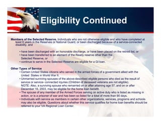 Eligibility Continued
Members of the Selected Reserve. Individuals who are not otherwise eligible and who have completed at
  least 6 years in the Reserves or National Guard, or been discharged because of a service-connected
  disability, and

      • have been discharged with an honorable discharge, or have been placed on the retired list, or
      • have been transferred to an element of the Ready reserve other than the
        Selected Reserve, or
      • continue to serve in the Selected Reserve are eligible for a GI loan.

Other Types of Service
      • Certain United States citizens who served in the armed forces of a government allied with the
        United States in World War II.
      • Unmarried surviving spouses of the above-described eligible persons who died as the result of
        service or service- connected injuries (Children of deceased veterans are not eligible).
        NOTE: Also, a surviving spouse who remarried on or after attaining age 57, and on or after
        December 16, 2003, may be eligible for the home loan benefit.
      • The spouse of any member of the Armed Forces serving on active duty who is listed as missing in
        action, or is a prisoner of war and has been so listed for a total of more than 90 days.
      • Individuals with service as members in certain other organizations, services, programs and schools
        may also be eligible. Questions about whether this service qualifies for home loan benefits should be
        referred to your VA Regional Loan Center.
 