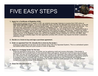 FIVE EASY STEPS
1. Apply for a Certificate of Eligibility (COE).
    While several options exist to obtain a COE, we certainly encourage Veterans to receive their COE online at:
    http://www.ebenefits.va.gov/. Once at the eBenefits portal, click the My eBenefits tab towards the top, on the left
    side, which will open a page with several benefit areas. On the bottom right of the screen is the Housing tab. You
    will need login credentials to request a Certificate of Eligibility (COE). If you already have them, enter your
    Username and Password, if you need to request login credentials, you can simply click on the "Request/Activate a
    DoD Self-Service Logon" link which is shown below the area where you logon. Alternatively, Veterans can obtain
    their COE by completing VA Form 26-1880, Request for a Certificate of Eligibility, and mailing it, along with proof of
    military service, to the Eligibility Center (you will find the Eligibility Center’s address on VA Form 26-1880). Also,
    Veterans who have already begun the loan application process with a lender may request the lender’s assistance
    obtaining a COE.

2. Decide on a home to buy and sign a purchase agreement.

3. Order an appraisal from VA. (Usually this is done by the lender.)
    Ordering an appraisal can be done via the Internet using TAS (The Appraisal System). This is a centralized system
    that allows lenders easy and quick access to order an appraisal.

4. Apply to a mortgage lender for the loan.
    While the appraisal is being done, the lender can be gathering credit and income information. If the lender is
    authorized by VA to process loans on the automatic basis (and approx. 99 percent of all VA loans are processed
    this way), the loan can be approved and closed upon receipt of the appraised value determination without waiting
    for a VA review of the credit application. VA has also approved the use of several automated underwriting systems
    for lenders to use in connection with VA loans. The two main systems are Loan Prospector and Desktop
    Underwriter. For loans that must be approved by VA, lenders send the credit package to VA. VA staff will then
    review it and notify the lender of the decision.

5. Close the loan and move in.
 