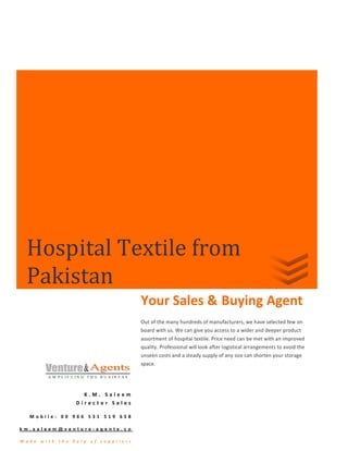 Hospital Textile from
   Pakistan
                                                       Your Sales & Buying Agent
                                                       Out of the many hundreds of manufacturers, we have selected few on
                                                       board with us. We can give you access to a wider and deeper product
                                                       assortment of hospital textile. Price need can be met with an improved
                                                       quality. Professional will look after logistical arrangements to avoid the
                                                       unseen costs and a steady supply of any size can shorten your storage
                                                       space.




                            K.M. Saleem
                          Director Sales

    Mobile: 00 966 531 519 658

k m . s a l e e m @ v e n t u r e- a g e n t s . c o

M ade    w ith    the    he lp   of   supp lie r s
 