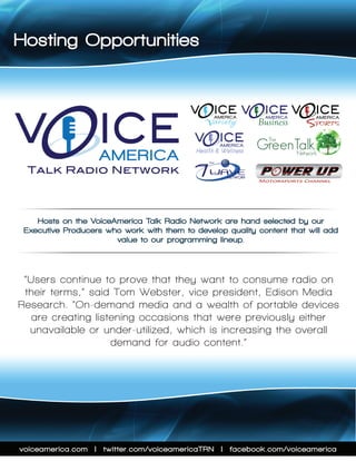 Hosting Opportunities




V                  ICE
                                          V     ICE
                                                  AMERICA        AMERICA
                                                                           V    ICE
                                                                                AMERICA
                                               Variety          Business       SPORTS
                                           V        ICE
                                                    AMERICA

                    AMERICA                 Health & Wellness
                                                     Wellness

 Talk Radio Network



    Hosts on the VoiceAmerica Talk Radio Network are hand-selected by our
 Executive Producers who work with them to develop quality content that will add
                       value to our programming lineup.



 “Users continue to prove that they want to consume radio on
 their terms,” said Tom Webster, vice president, Edison Media
Research. “On-demand media and a wealth of portable devices
   are creating listening occasions that were previously either
  unavailable or under-utilized, which is increasing the overall
                    demand for audio content.”




voiceamerica.com | twitter.com/voiceamericaTRN | facebook.com/voiceamerica
 