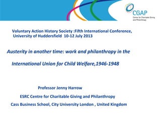 Voluntary Action History Society :Fifth International Conference,
University of Huddersfield 10-12 July 2013

Austerity in another time: work and philanthropy in the
International Union for Child Welfare,1946-1948

Professor Jenny Harrow
ESRC Centre for Charitable Giving and Philanthropy
Cass Business School, City University London , United Kingdom
www.shaw-trust.org.uk

 