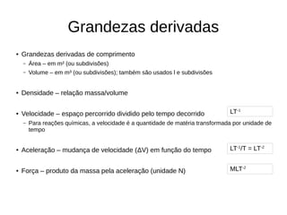 Grandezas derivadas
● Grandezas derivadas de comprimento
– Área – em m² (ou subdivisões)
– Volume – em m³ (ou subdivisões); também são usados l e subdivisões
● Densidade – relação massa/volume
● Velocidade – espaço percorrido dividido pelo tempo decorrido
– Para reações químicas, a velocidade é a quantidade de matéria transformada por unidade de
tempo
● Aceleração – mudança de velocidade (ΔV) em função do tempo
● Força – produto da massa pela aceleração (unidade N)
LT-1
LT-1
/T = LT-2
MLT-2
 