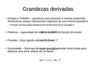 Grandezas derivadas
● Energia e Trabalho – grandezas que possuem a mesma expressão
dimensional, porque representam aspectos de uma mesma grandeza
– Produto da força pela distância percorrida pela força (unidade j)
● Potência – capacidade de realizar trabalho em função do tempo
● Pressão – força agindo sobre uma área
● Viscosidade – força que deve ser exercida durante certo tempo para
deslocar uma área unitária de um fluido
MLT-2
x L = ML2
T-2
ML2
T-2
/ T = ML2
T-3
MLT-2
/ L² = ML-1
T-2
MLT-2
x T/ L² = ML-1
T-1
 