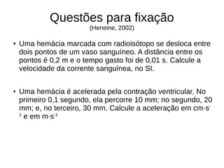 Questões para fixação
(Heneine, 2002)
● Uma hemácia marcada com radioisótopo se desloca entre
dois pontos de um vaso sanguíneo. A distância entre os
pontos é 0,2 m e o tempo gasto foi de 0,01 s. Calcule a
velocidade da corrente sanguínea, no SI.
● Uma hemácia é acelerada pela contração ventricular. No
primeiro 0,1 segundo, ela percorre 10 mm; no segundo, 20
mm; e, no terceiro, 30 mm. Calcule a aceleração em cm·s-
1
e em m·s-1
 