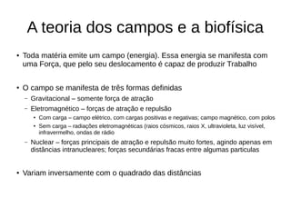 A teoria dos campos e a biofísica
● Toda matéria emite um campo (energia). Essa energia se manifesta com
uma Força, que pelo seu deslocamento é capaz de produzir Trabalho
● O campo se manifesta de três formas definidas
– Gravitacional – somente força de atração
– Eletromagnético – forças de atração e repulsão
● Com carga – campo elétrico, com cargas positivas e negativas; campo magnético, com polos
● Sem carga – radiações eletromagnéticas (raios cósmicos, raios X, ultravioleta, luz visível,
infravermelho, ondas de rádio
– Nuclear – forças principais de atração e repulsão muito fortes, agindo apenas em
distâncias intranucleares; forças secundárias fracas entre algumas particulas
● Variam inversamente com o quadrado das distâncias
 