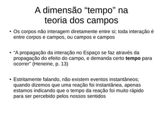 A dimensão “tempo” na
teoria dos campos
● Os corpos não interagem diretamente entre si; toda interação é
entre corpos e campos, ou campos e campos
● “A propagação da interação no Espaço se faz através da
propagação do efeito do campo, e demanda certo tempo para
ocorrer” (Heneine, p. 13)
● Estritamente falando, não existem eventos instantâneos;
quando dizemos que uma reação foi instantânea, apenas
estamos indicando que o tempo da reação foi muito rápido
para ser percebido pelos nossos sentidos
 