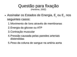 Questão para fixação
(Heneine, 2002)
● Assinalar os Estados de Energia, Ep
ou Ec
, nos
seguintes casos:
1.Movimento de íons através de membranas
2.Energia da glicose ou ATP
3.Contração muscular
4.Pressão causada pelas paredes arteriais
distendidas
5.Peso da coluna de sangue na artéria aorta
 