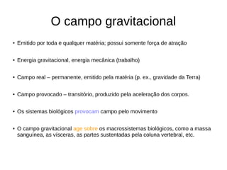 O campo gravitacional
● Emitido por toda e qualquer matéria; possui somente força de atração
● Energia gravitacional, energia mecânica (trabalho)
● Campo real – permanente, emitido pela matéria (p. ex., gravidade da Terra)
● Campo provocado – transitório, produzido pela aceleração dos corpos.
● Os sistemas biológicos provocam campo pelo movimento
● O campo gravitacional age sobre os macrossistemas biológicos, como a massa
sanguínea, as vísceras, as partes sustentadas pela coluna vertebral, etc.
 