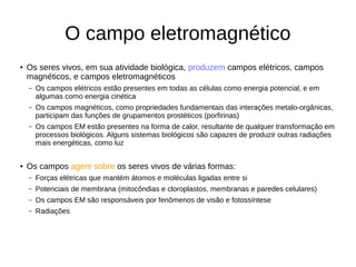 O campo eletromagnético
● Os seres vivos, em sua atividade biológica, produzem campos elétricos, campos
magnéticos, e campos eletromagnéticos
– Os campos elétricos estão presentes em todas as células como energia potencial, e em
algumas como energia cinética
– Os campos magnéticos, como propriedades fundamentais das interações metalo-orgânicas,
participam das funções de grupamentos prostéticos (porfirinas)
– Os campos EM estão presentes na forma de calor, resultante de qualquer transformação em
processos biológicos. Alguns sistemas biológicos são capazes de produzir outras radiações
mais energéticas, como luz
● Os campos agem sobre os seres vivos de várias formas:
– Forças elétricas que mantém átomos e moléculas ligadas entre si
– Potenciais de membrana (mitocôndias e cloroplastos, membranas e paredes celulares)
– Os campos EM são responsáveis por fenômenos de visão e fotossíntese
– Radiações
 