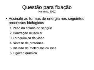 Questão para fixação
(Heneine, 2002)
● Assinale as formas de energia nos seguintes
processos biológicos
1.Peso da coluna de sangue
2.Contração muscular
3.Fotoquímica da visão
4.Síntese de proteínas
5.Difusão de moléculas ou íons
6.Ligação química
 