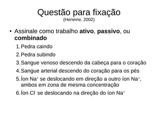 Questão para fixação
(Heneine, 2002)
● Assinale como trabalho ativo, passivo, ou
combinado
1.Pedra caindo
2.Pedra subindo
3.Sangue venoso descendo da cabeça para o coração
4.Sangue arterial descendo do coração para os pés
5.Íon Na+
se deslocando em direção a outro íon Na+
,
ambos em zona de mesma concentração
6.Íon Cl-
se deslocando na direção do íon Na+
 