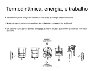 Termodinâmica, energia, e trabalho
● A transformação de energia em trabalho, e vice-versa, é o campo da termodinâmica
● Nesse campo, os parâmetros principais são o sistema e o entorno (ou ambiente)
● Um sistema é uma porção definida do espaço; o entorno é tudo o que envolve o sistema e com ele se
relaciona
 