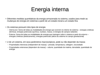 Energia interna
● Diferentes medidas quantitativas da energia armazenada no sistema, usados para medir as
mudanças de energia em sistemas a partir de um estado inicial a um estado fina
● Os sistemas possuem dois tipos de energia
– Interna (U): Soma de todas as modalidades de energia que ocorrem no interior do sistema – energias cinéticas
(térmica), energias potenciais (química, nuclear), massa, e energias de campos radiantes
– Externa: Soma de todas as modalidades de energia que impingem sobre o sistema a partir do entorno –
energias cinéticas (deslocamento), energias potenciais (altura do sistema no campo gravitacional)
● U de um sistema, em seus parâmetros macroscópicos, pode ou não depender da massa
– Propriedades intensivas (independem de massa) – pressão, temperatura, voltagem, viscosidade
– Propriedades extensivas (dependem da massa) – volume, quantidade de matéria, densidade, quantidade de
energia
 