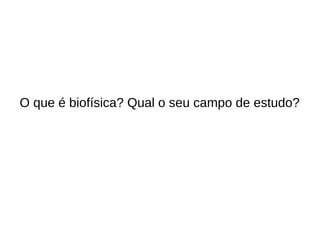 O que é biofísica? Qual o seu campo de estudo?
 