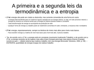 A primeira e a segunda leis da
termodinâmica e a entropia
● 1ª lei: energia não pode ser criada ou destruída, mas somente convertida de uma forma em outra
– a energia total transferida para um sistema é igual à variação de sua energia interna, ou seja, em todo processo natural, a
energia do universo se conserva sendo que a energia do sistema quando isolado é constante
– Toda transformação de energia se acompanha da produção de calor
– Qualquer forma de energia ou trabalho pode ser totalmente convertida em calor; entretanto, a recíproca não é verdadeira
●
2ª lei: energia, espontaneamente, sempre se desloca de níveis mais altos para níveis mais baixos
– Para transferir energia ou matéria de nível mais baixo para nível mais alto, é preciso trabalho
● “Se, de acordo com a 1ª lei, a energia está em constante movimento (realizando Trabalho), e de acordo com a
2ª lei, a energia somente vai de lugares mais altos (mais Energia) para luga mais baixos (menos Energia),
conclui-se que (…) [t]odo sistema que realizou trabalho, tem sua energia diminuída” (Heneine, 2002, p. 59) →
ENTROPIA, quantidade de energia incapaz de realizar trabalho
 
