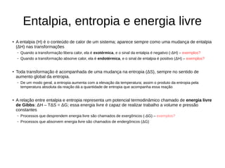 Entalpia, entropia e energia livre
● A entalpia (H) é o conteúdo de calor de um sistema; aparece sempre como uma mudança de entalpia
(ΔH) nas transformações
– Quando a transformação libera calor, ela é exotérmica, e o sinal da entalpia é negativo (-ΔH) – exemplos?
– Quando a transformação absorve calor, ela é endotérmica, e o sinal de entalpia é positivo (ΔH) – exemplos?
● Toda transformação é acompanhada de uma mudança na entropia (ΔS), sempre no sentido de
aumento global da entropia.
– De um modo geral, a entropia aumenta com a elevação da temperatura; assim o produto da entropia pela
temperatura absoluta da reação dá a quantidade de entropia que acompanha essa reação
● A relação entre entalpia e entropia representa um potencial termodinâmico chamado de energia livre
de Gibbs: ΔH – TΔS = ΔG; essa energia livre é capaz de realizar trabalho a volume e pressão
constantes
– Processos que desprendem energia livre são chamados de exergônicos (-ΔG) – exemplos?
– Processos que absorvem energia livre são chamados de endergônicos (ΔG)
 