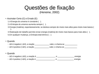 Questões de fixação
(Heneine, 2002)
●
Assinalar Certo (C) e Errado (E):
1.A Energia do universo é constante ( ).
2.A Entropia do universo aumenta sempre ( ).
3.Energia (matéria), espontaneamente, se desloca sempre de níveis mais altos para níveis mais baixos (
).
4.Realização de trabalho permite enviar energia (matéria) de níveis mais baixos para mais altos ( ).
5.Em qualquer mudança, a Entropia total diminui ( ).
●
Quando
– ΔH é negativo (-ΔH), a reação ______________ calor, e chama-se ____________
– ΔH é positivo (+ΔH), a reação ______________ calor, e chama-se ____________
●
Quando
– ΔG é negativo (-ΔG), a reação é __________________, e ________________ energia
– ΔG é positivo (+ΔH), a reação é __________________. e ________________ energia
 