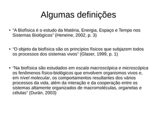 Algumas definições
● “A Biofísica é o estudo da Matéria, Energia, Espaço e Tempo nos
Sistemas Biológicos” (Heneine, 2002, p. 3)
● “O objeto da biofísica são os princípios físicos que subjazem todos
os processos dos sistemas vivos” (Glaser, 1999, p. 1)
● “Na biofísica são estudados em escala macroscópica e microscópica
os fenômenos físico-biológicos que envolvem organismos vivos e,
em nível molecular, os comportamentos resultantes dos vários
processos da vida, além da interação e da cooperação entre os
sistemas altamente organizados de macromoléculas, organelas e
células” (Durán, 2003)
 
